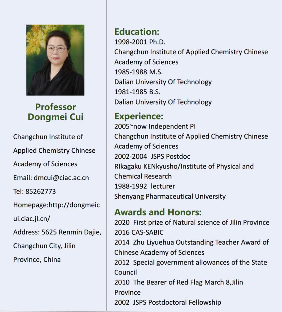 Dongmei CUI received her B.S. and M.S. degrees at Dalian University of Technology (1985,1988) and Ph.D at Changchun Institute of Applied Chemistry (CIAC) (2001). She worked as an assistant professor at Shenyang Pharmaceutical University (1988- 1992) and moved to Changchun University of Technology as associate professor (1996) and professor (2002). She was honored JSPS fellowship and worked with Prof. Zhaomin Hou at RIKEN Japan (2002-2004). She was a visiting scholar at Hong Kong Baptist University and a visiting professor at Colorado State University. Since 2005, Prof. Cui has been working at CIAC as a Talent Professor leading the Organometallic and Precisely Controlled Polymerization Lab. She received The Special Government Allowance of the State Council (2012), Zhu Li Yuehua Excellent Teacher Award (2014), CAS-SABIC fellowship (2016) and The First Prize of Nature Science Award of Jinlin province (2020). Her research interests cover developing novel organometallic catalysts to synthesize advanced polyolefins and elastomers from the commonly used large-amount monomers, sustainable polymeric materials from bio-renewable products, and functional macromolecules via coordination copolymerization of polar and nonpolar monomers, and to investigate the relationship between the chain-structures and mechanical properties as well as the mechanisms. She works as an associate editor of Macromolecules since 2022.